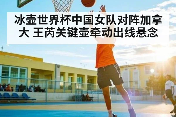 冰壶世界杯中国女队对阵加拿大 王芮关键壶牵动出线悬念