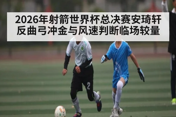 2026年射箭世界杯总决赛安琦轩反曲弓冲金与风速判断临场较量